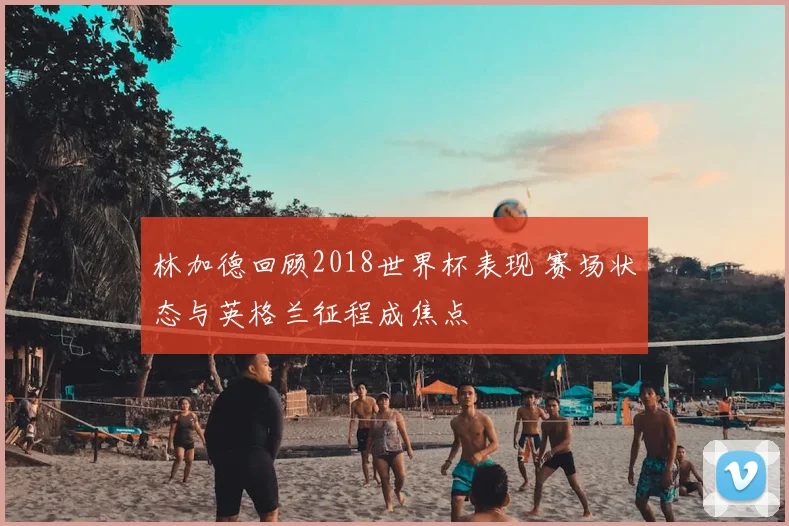 林加德回顾2018世界杯表现 赛场状态与英格兰征程成焦点