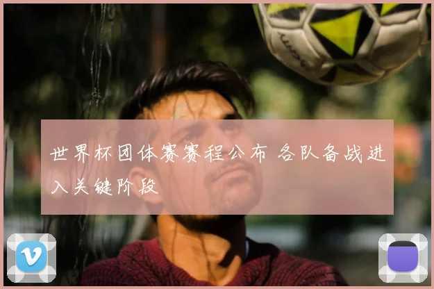 世界杯团体赛赛程公布 各队备战进入关键阶段