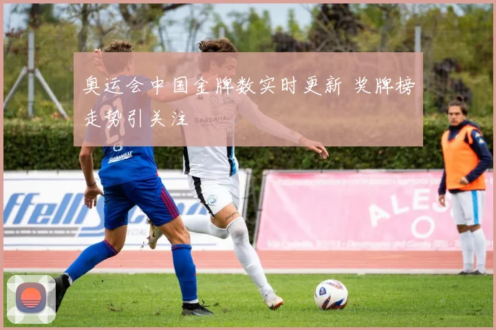 奥运会中国金牌数实时更新 奖牌榜走势引关注