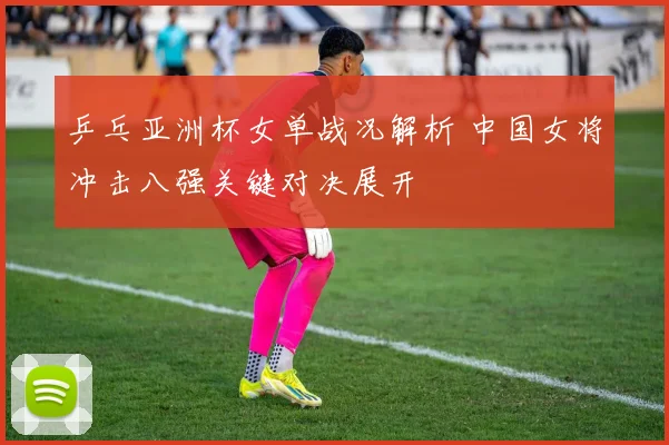 乒乓亚洲杯女单战况解析 中国女将冲击八强关键对决展开