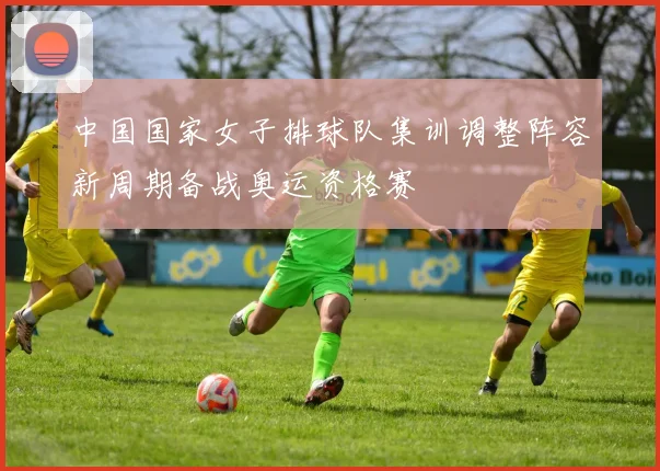 中国国家女子排球队集训调整阵容新周期备战奥运资格赛