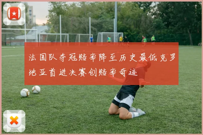 法国队夺冠赔率降至历史最低克罗地亚首进决赛创赔率奇迹