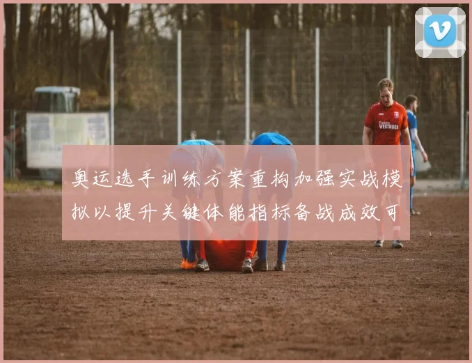 奥运选手训练方案重构加强实战模拟以提升关键体能指标备战成效可期