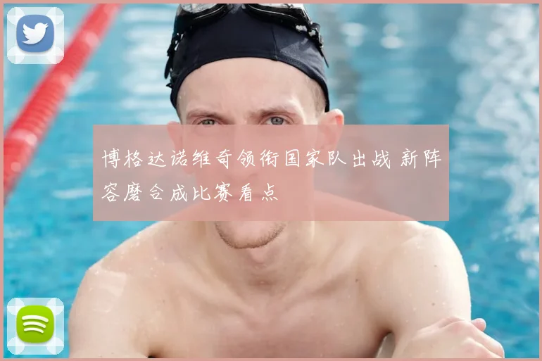 博格达诺维奇领衔国家队出战 新阵容磨合成比赛看点