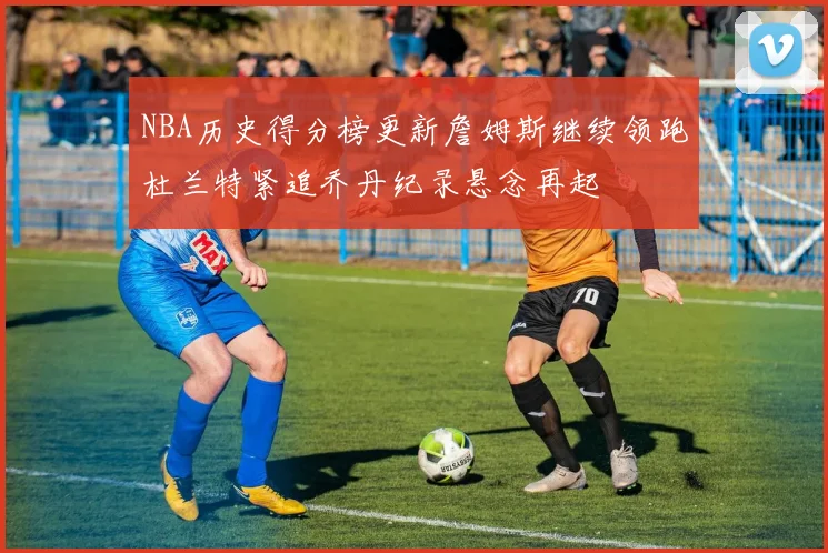 NBA历史得分榜更新詹姆斯继续领跑杜兰特紧追乔丹纪录悬念再起