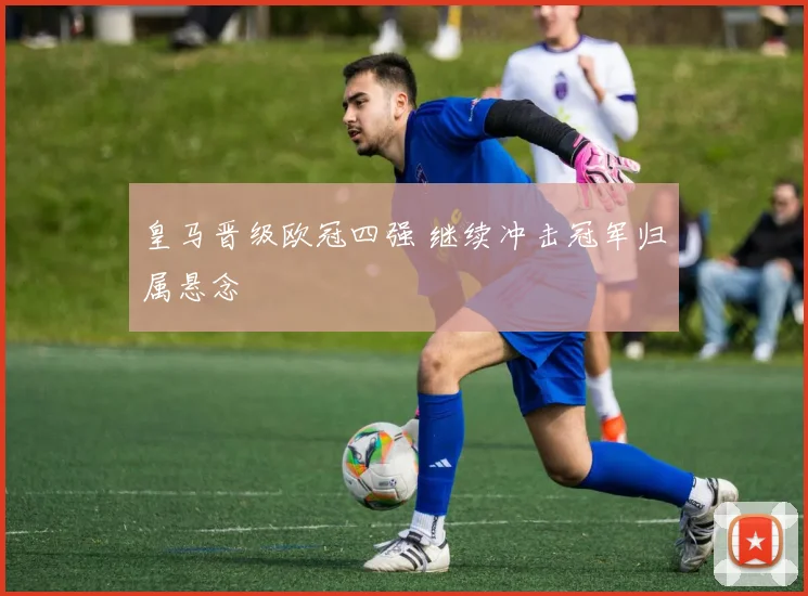 皇马晋级欧冠四强 继续冲击冠军归属悬念