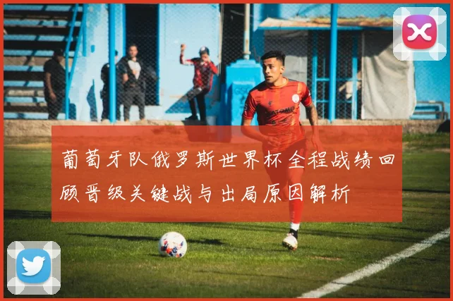 葡萄牙队俄罗斯世界杯全程战绩回顾晋级关键战与出局原因解析