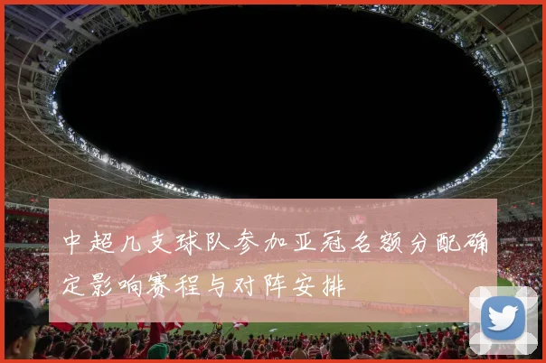 中超几支球队参加亚冠名额分配确定影响赛程与对阵安排