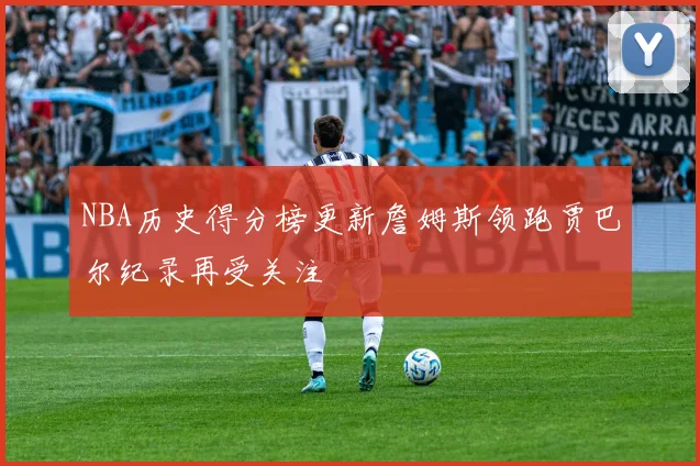 NBA历史得分榜更新詹姆斯领跑贾巴尔纪录再受关注