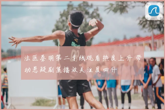 法医秦明第二季线观看热度上升 带动悬疑剧集播放关注度回升