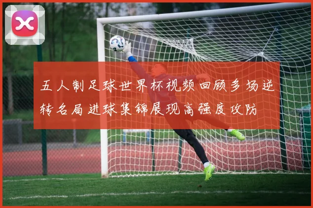 五人制足球世界杯视频回顾多场逆转名局进球集锦展现高强度攻防