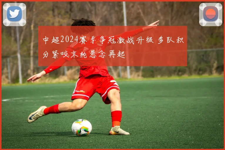 中超2024赛季争冠激战升级 多队积分紧咬末轮悬念再起