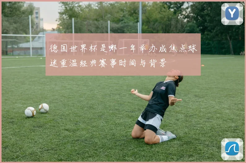 德国世界杯是哪一年举办成焦点球迷重温经典赛事时间与背景