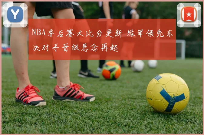 NBA季后赛大比分更新 绿军领先东决对手晋级悬念再起