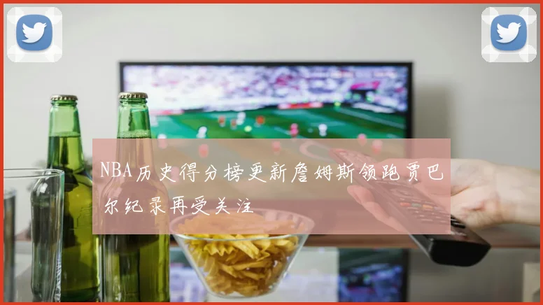 NBA历史得分榜更新詹姆斯领跑贾巴尔纪录再受关注
