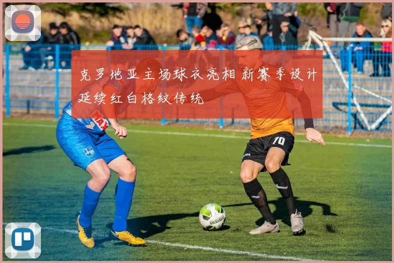克罗地亚主场球衣亮相 新赛季设计延续红白格纹传统