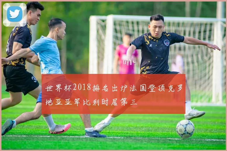 世界杯2018排名出炉法国登顶克罗地亚亚军比利时居第三