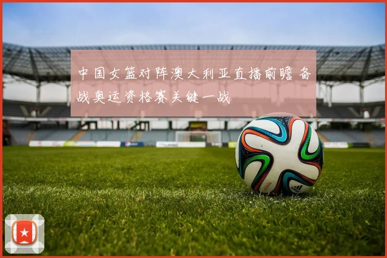 中国女篮对阵澳大利亚直播前瞻 备战奥运资格赛关键一战