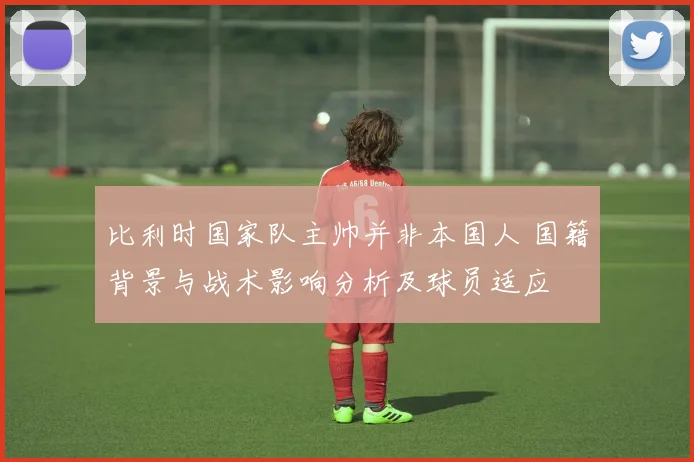 比利时国家队主帅并非本国人 国籍背景与战术影响分析及球员适应