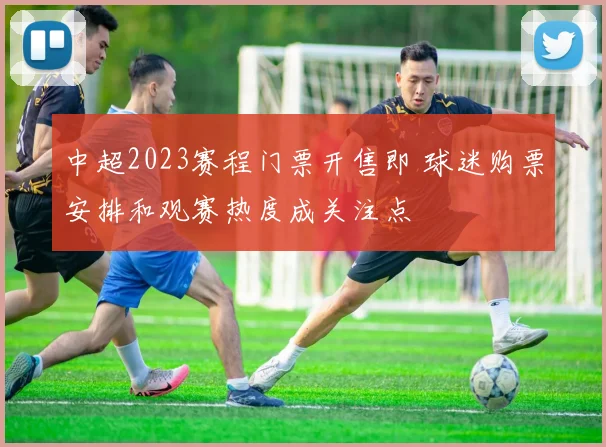 中超2023赛程门票开售即 球迷购票安排和观赛热度成关注点