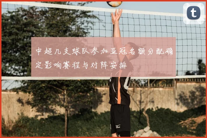 中超几支球队参加亚冠名额分配确定影响赛程与对阵安排