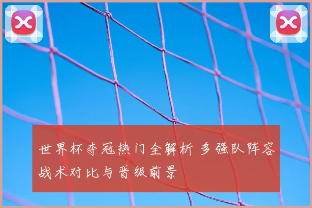 世界杯夺冠热门全解析 多强队阵容战术对比与晋级前景