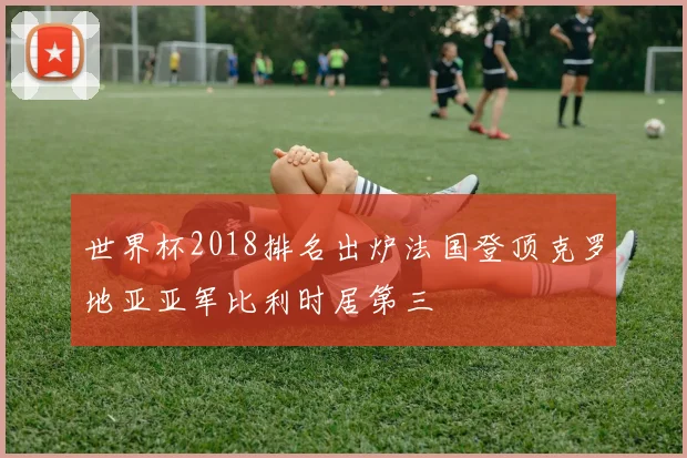 世界杯2018排名出炉法国登顶克罗地亚亚军比利时居第三