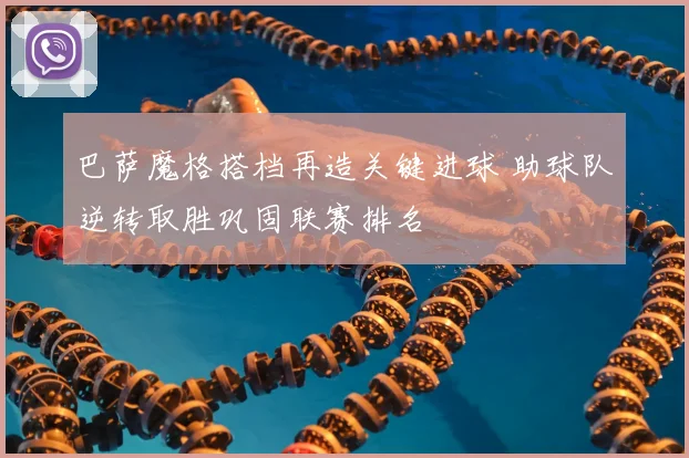 巴萨魔格搭档再造关键进球 助球队逆转取胜巩固联赛排名