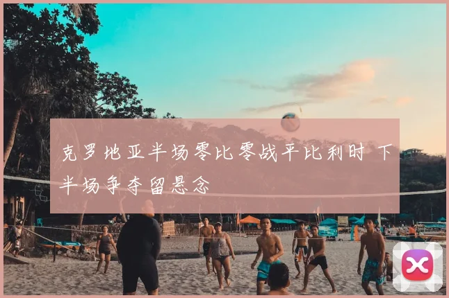 克罗地亚半场零比零战平比利时 下半场争夺留悬念