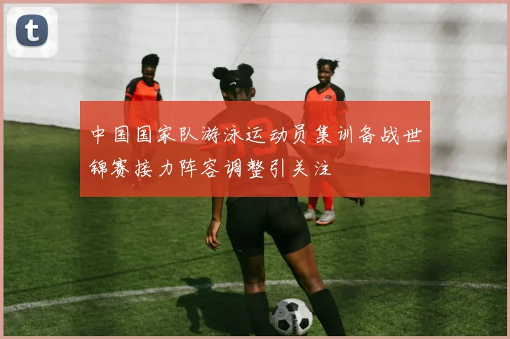 中国国家队游泳运动员集训备战世锦赛接力阵容调整引关注