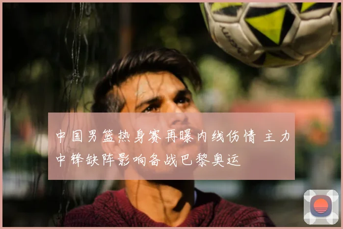 中国男篮热身赛再曝内线伤情 主力中锋缺阵影响备战巴黎奥运