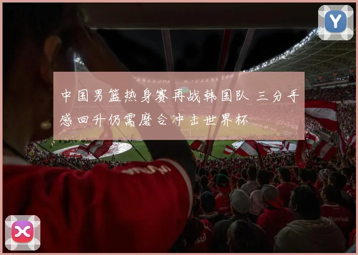 中国男篮热身赛再战韩国队 三分手感回升仍需磨合冲击世界杯