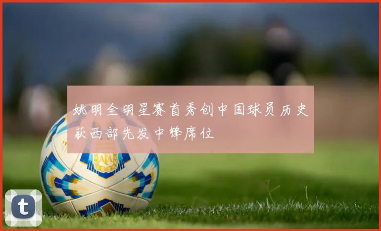 姚明全明星赛首秀创中国球员历史获西部先发中锋席位
