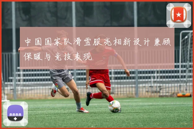 中国国家队滑雪服亮相新设计兼顾保暖与竞技表现