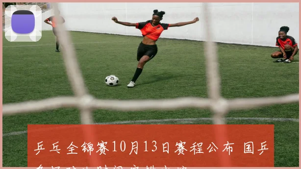 乒乓全锦赛10月13日赛程公布 国乒多场对决时间安排出炉