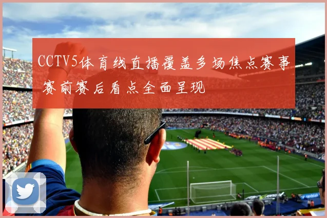 CCTV5体育线直播覆盖多场焦点赛事 赛前赛后看点全面呈现