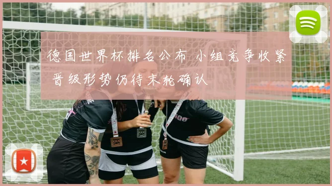 德国世界杯排名公布 小组竞争收紧 晋级形势仍待末轮确认