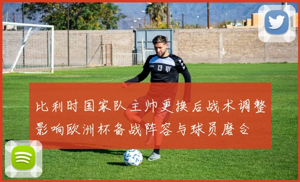 比利时国家队主帅更换后战术调整影响欧洲杯备战阵容与球员磨合