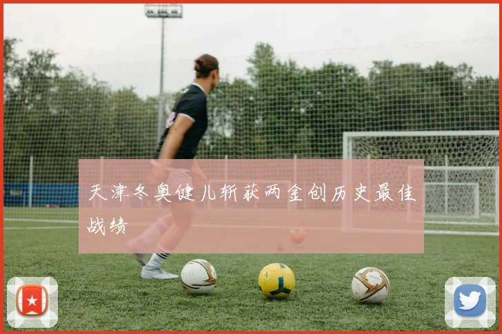 天津冬奥健儿斩获两金创历史最佳战绩