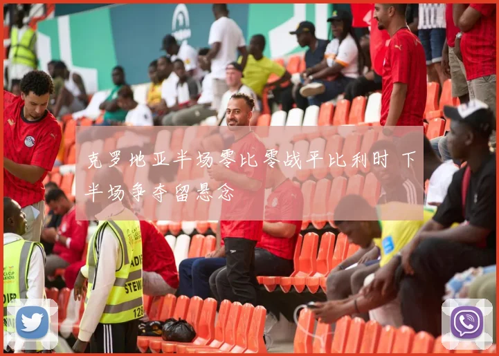 克罗地亚半场零比零战平比利时 下半场争夺留悬念