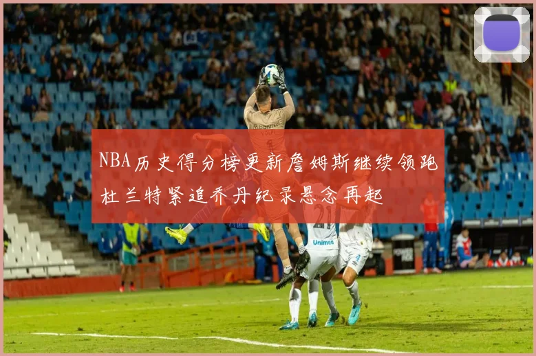 NBA历史得分榜更新詹姆斯继续领跑杜兰特紧追乔丹纪录悬念再起
