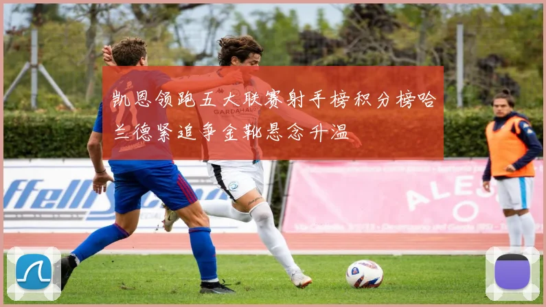 凯恩领跑五大联赛射手榜积分榜哈兰德紧追争金靴悬念升温