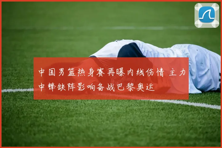 中国男篮热身赛再曝内线伤情 主力中锋缺阵影响备战巴黎奥运