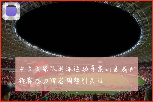 中国国家队游泳运动员集训备战世锦赛接力阵容调整引关注